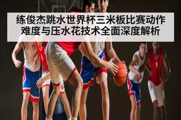 练俊杰跳水世界杯三米板比赛动作难度与压水花技术全面深度解析
