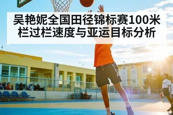 吴艳妮全国田径锦标赛100米栏过栏速度与亚运目标分析