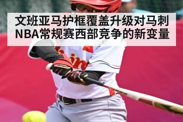 文班亚马护框覆盖升级对马刺NBA常规赛西部竞争的新变量